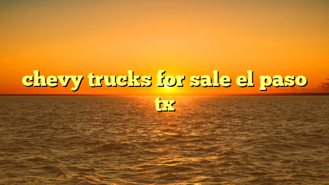 The Definitive Guide to Chevy Trucks For Sale El Paso Tx: Models, Buying Tips & Local Insights
