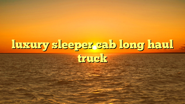 The Ultimate Mobile Mansion: A Deep Dive into Luxury Sleeper Cab Long Haul Trucks